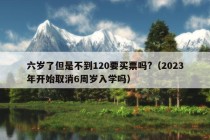 六岁了但是不到120要买票吗?（2023年开始取消6周岁入学吗）