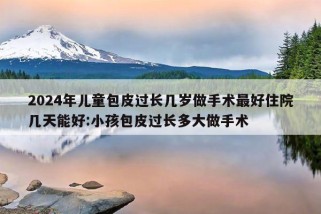 2024年儿童包皮过长几岁做手术最好住院几天能好:小孩包皮过长多大做手术