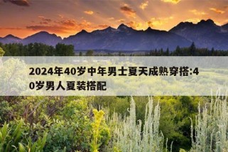 2024年40岁中年男士夏天成熟穿搭:40岁男人夏装搭配