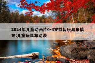 2024年儿童动画片0-3岁益智玩具车搞笑:儿童玩具车动漫