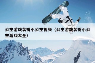 公主游戏装扮小公主视频（公主游戏装扮小公主游戏大全）