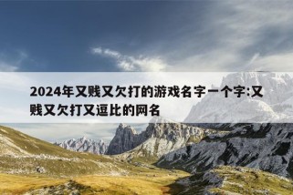 2024年又贱又欠打的游戏名字一个字:又贱又欠打又逗比的网名