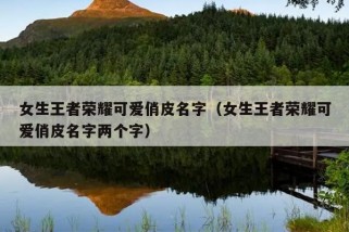 女生王者荣耀可爱俏皮名字（女生王者荣耀可爱俏皮名字两个字）