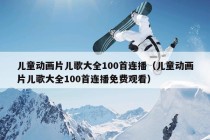 儿童动画片儿歌大全100首连播（儿童动画片儿歌大全100首连播免费观看）