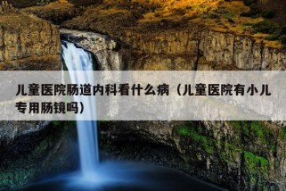 儿童医院肠道内科看什么病（儿童医院有小儿专用肠镜吗）