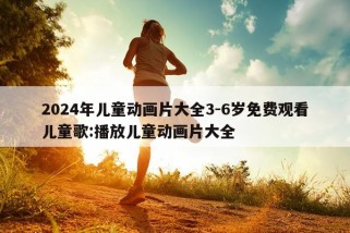 2024年儿童动画片大全3-6岁免费观看儿童歌:播放儿童动画片大全