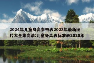 2024年儿童身高参照表2023年最新图片大全集高清:儿童身高表标准表2020年