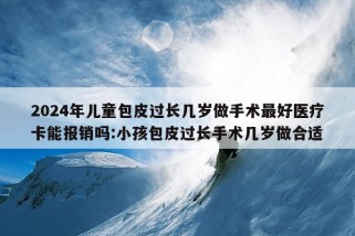 2024年儿童包皮过长几岁做手术最好医疗卡能报销吗:小孩包皮过长手术几岁做合适