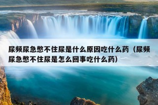 尿频尿急憋不住尿是什么原因吃什么药（尿频尿急憋不住尿是怎么回事吃什么药）