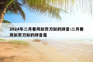 2024年二月春风似剪刀似的拼音:二月春风似剪刀似的拼音是