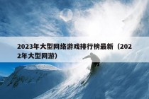 2023年大型网络游戏排行榜最新（2022年大型网游）