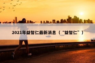 2021年益智仁最新消息（“益智仁”）