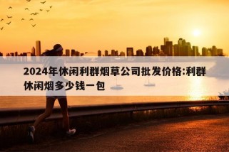 2024年休闲利群烟草公司批发价格:利群休闲烟多少钱一包