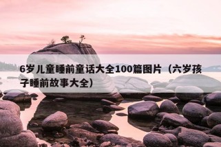 6岁儿童睡前童话大全100篇图片（六岁孩子睡前故事大全）