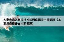 儿童鼻炎怎样治疗才能彻底根治中医调理（儿童鼻炎用什么中药调理）