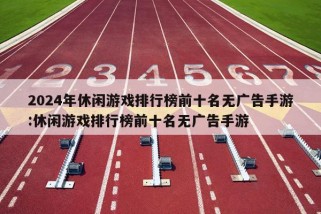 2024年休闲游戏排行榜前十名无广告手游:休闲游戏排行榜前十名无广告手游