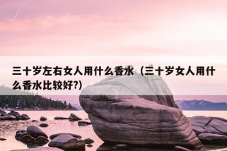 三十岁左右女人用什么香水（三十岁女人用什么香水比较好?）