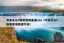 中央五台5体育现场直播cba（中央五台5体育现场直播节目）