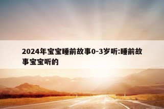 2024年宝宝睡前故事0-3岁听:睡前故事宝宝听的