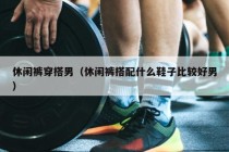 休闲裤穿搭男（休闲裤搭配什么鞋子比较好男）