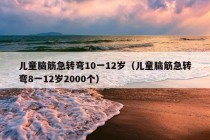 儿童脑筋急转弯10一12岁（儿童脑筋急转弯8一12岁2000个）