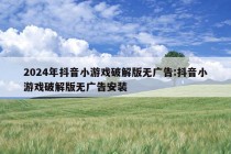 2024年抖音小游戏破解版无广告:抖音小游戏破解版无广告安装