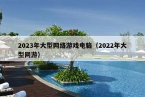 2023年大型网络游戏电脑（2022年大型网游）