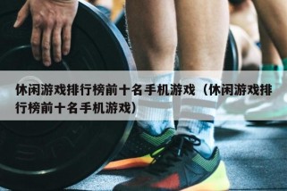 休闲游戏排行榜前十名手机游戏（休闲游戏排行榜前十名手机游戏）