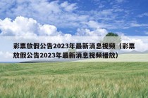 彩票放假公告2023年最新消息视频（彩票放假公告2023年最新消息视频播放）