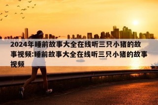 2024年睡前故事大全在线听三只小猪的故事视频:睡前故事大全在线听三只小猪的故事视频