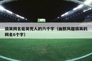 搞笑网名能笑死人的六个字（幽默风趣搞笑的网名6个字）