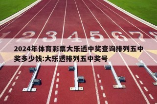 2024年体育彩票大乐透中奖查询排列五中奖多少钱:大乐透排列五中奖号