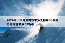 2024年小孩鼻炎内舒拿多久停用:小孩鼻炎用内舒拿多长时间?