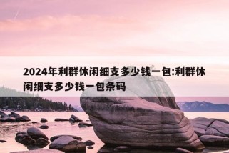 2024年利群休闲细支多少钱一包:利群休闲细支多少钱一包条码