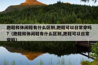 跑鞋和休闲鞋有什么区别,跑鞋可以日常穿吗?（跑鞋和休闲鞋有什么区别,跑鞋可以日常穿吗）