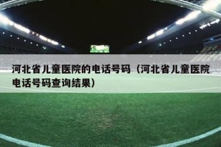 河北省儿童医院的电话号码（河北省儿童医院电话号码查询结果）