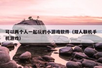 可以两个人一起玩的小游戏软件（双人联机手机游戏）