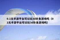 0.1元手游平台可以玩3d扑鱼游戏吗（01元手游平台可以玩3d扑鱼游戏吗）