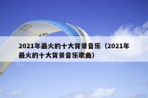 2021年最火的十大背景音乐（2021年最火的十大背景音乐歌曲）