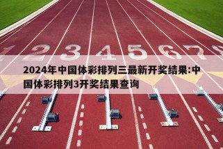 2024年中国体彩排列三最新开奖结果:中国体彩排列3开奖结果查询