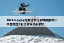 2024年小孩子包皮过长什么时候割:嗯小孩包皮过长什么时候动手术好