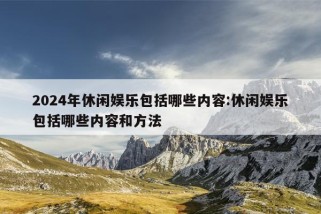 2024年休闲娱乐包括哪些内容:休闲娱乐包括哪些内容和方法