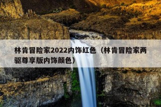 林肯冒险家2022内饰红色（林肯冒险家两驱尊享版内饰颜色）