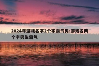 2024年游戏名字2个字霸气男:游戏名两个字男生霸气