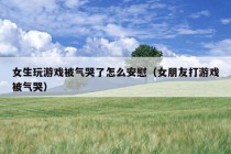 女生玩游戏被气哭了怎么安慰（女朋友打游戏被气哭）