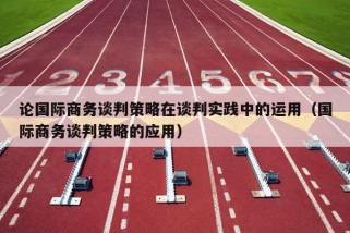 论国际商务谈判策略在谈判实践中的运用（国际商务谈判策略的应用）