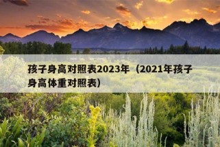 孩子身高对照表2023年（2021年孩子身高体重对照表）