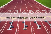 冷狐斗罗大陆医院之后（斗罗大陆冷冷）