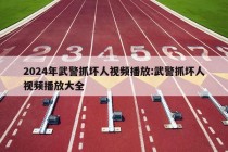 2024年武警抓坏人视频播放:武警抓坏人视频播放大全