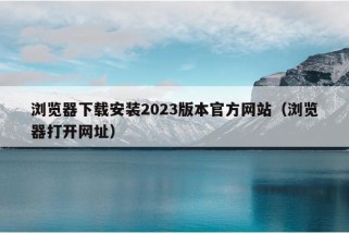 浏览器下载安装2023版本官方网站（浏览器打开网址）